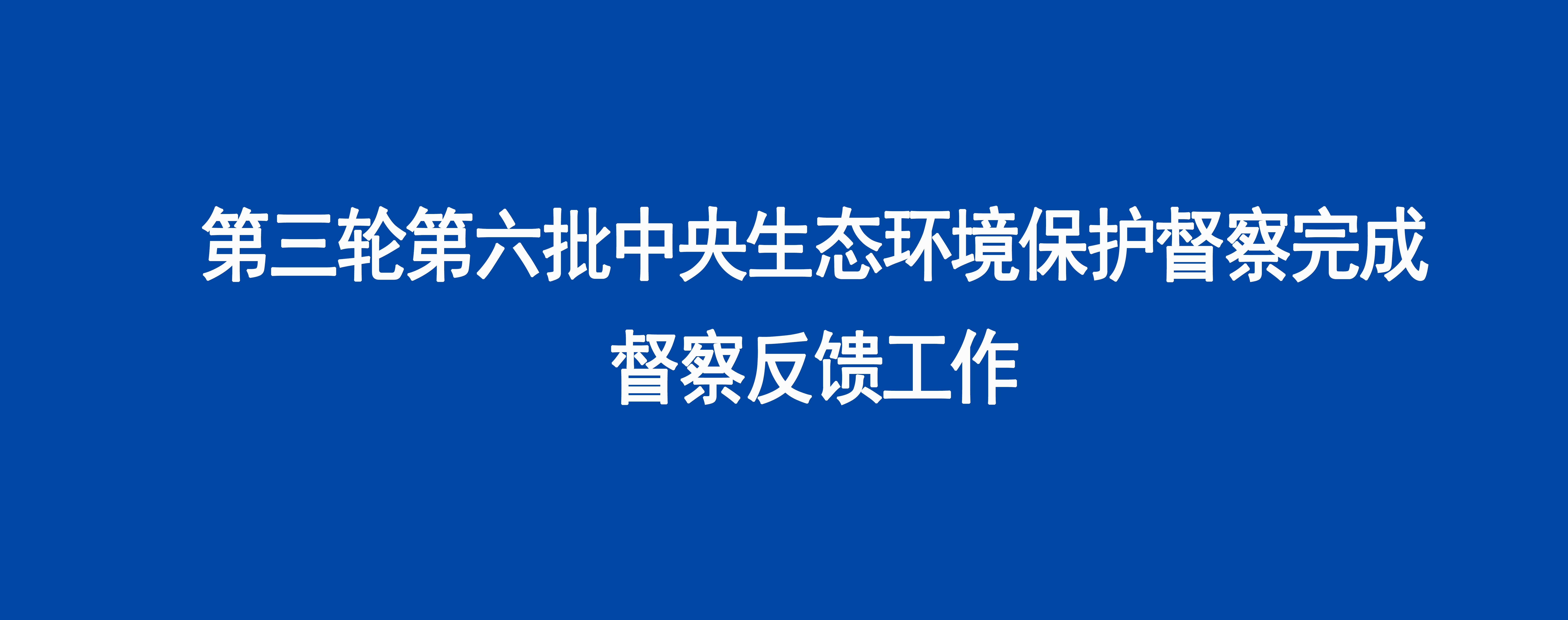 第三轮第六批中央生态环境保护督察完成督察反馈工作